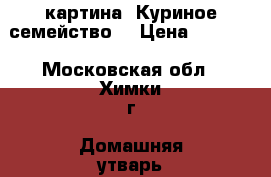 картина “Куриное семейство“ › Цена ­ 6 000 - Московская обл., Химки г. Домашняя утварь и предметы быта » Интерьер   . Московская обл.,Химки г.